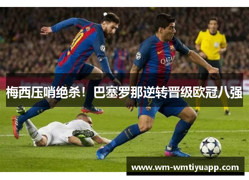 梅西压哨绝杀！巴塞罗那逆转晋级欧冠八强