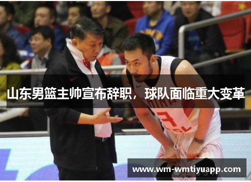 山东男篮主帅宣布辞职，球队面临重大变革