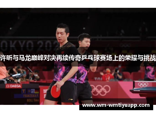 许昕与马龙巅峰对决再续传奇乒乓球赛场上的荣耀与挑战