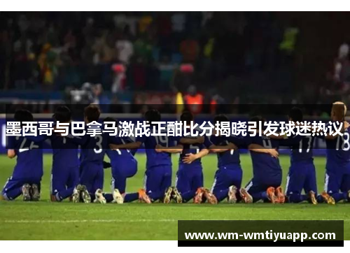 墨西哥与巴拿马激战正酣比分揭晓引发球迷热议